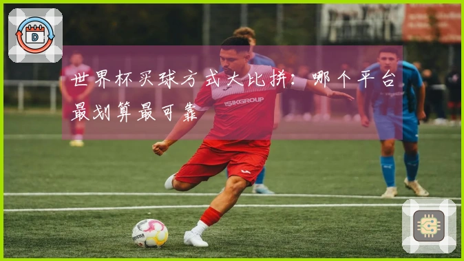 世界杯买球方式大比拼：哪个平台最划算最可靠