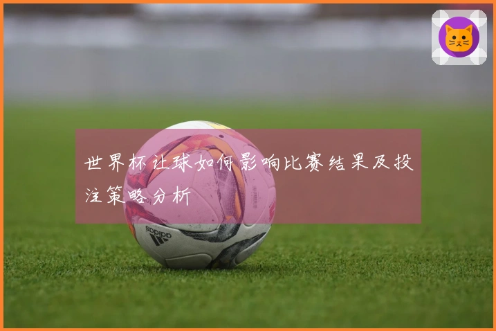 世界杯让球如何影响比赛结果及投注策略分析